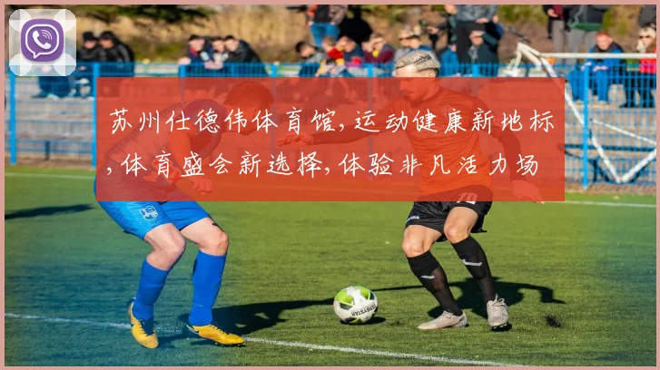苏州仕德伟体育馆,运动健康新地标,体育盛会新选择,体验非凡活力场
