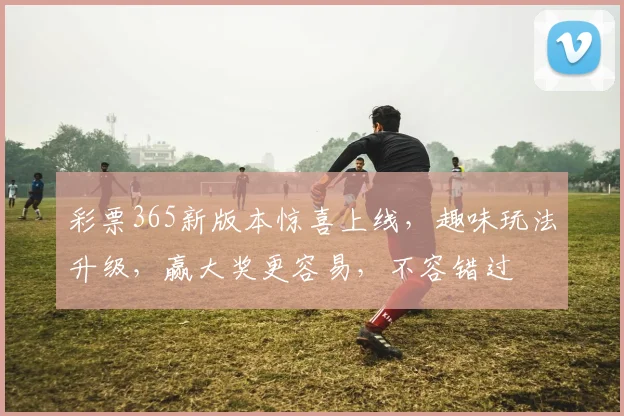 彩票365新版本惊喜上线，趣味玩法升级，赢大奖更容易，不容错过
