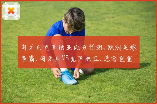匈牙利克罗地亚比分预测,欧洲足球争霸,匈牙利VS克罗地亚,悬念重重